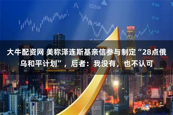 大牛配资网 美称泽连斯基亲信参与制定“28点俄乌和平计划”，后者：我没有，也不认可