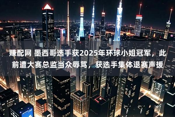 赚配网 墨西哥选手获2025年环球小姐冠军，此前遭大赛总监当众辱骂，获选手集体退赛声援