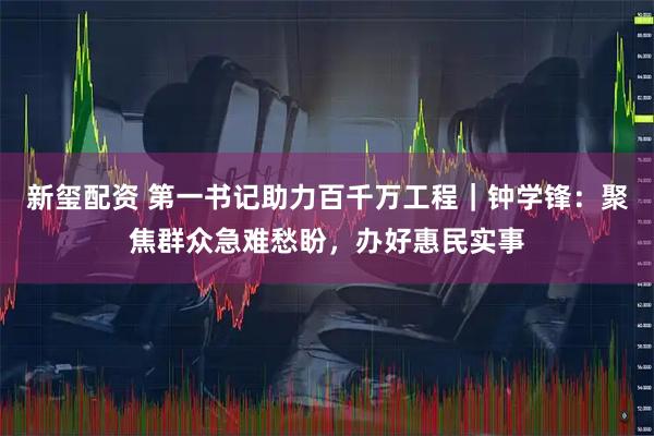 新玺配资 第一书记助力百千万工程｜钟学锋：聚焦群众急难愁盼，办好惠民实事