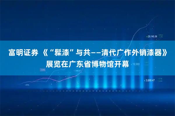 富明证券 《“髹漆”与共——清代广作外销漆器》展览在广东省博物馆开幕
