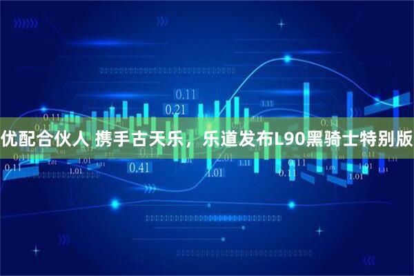 优配合伙人 携手古天乐，乐道发布L90黑骑士特别版
