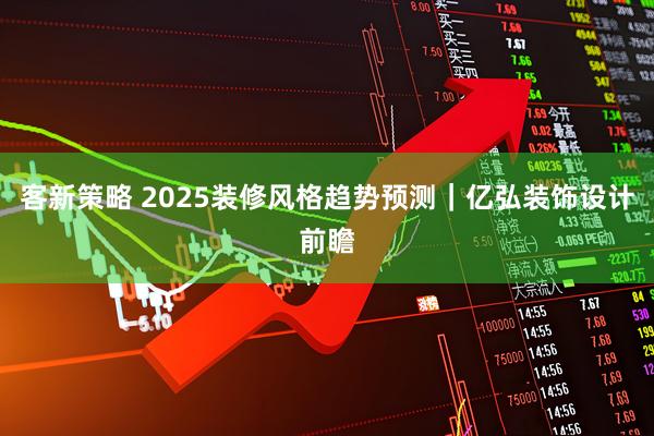 客新策略 2025装修风格趋势预测｜亿弘装饰设计前瞻