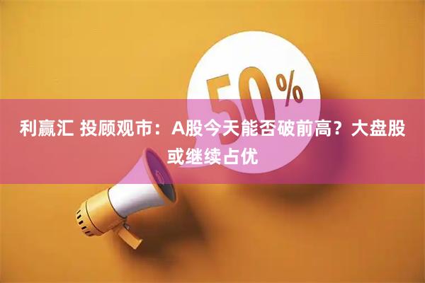 利赢汇 投顾观市：A股今天能否破前高？大盘股或继续占优