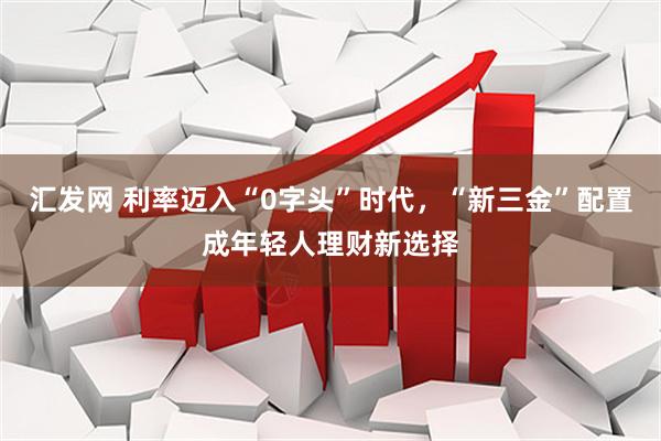 汇发网 利率迈入“0字头”时代，“新三金”配置成年轻人理财新选择