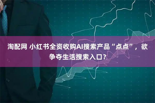 淘配网 小红书全资收购AI搜索产品“点点”，欲争夺生活搜索入口？