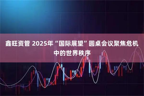鑫旺资管 2025年“国际展望”圆桌会议聚焦危机中的世界秩序