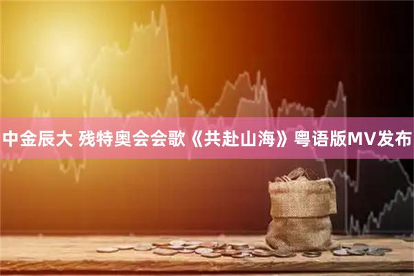 中金辰大 残特奥会会歌《共赴山海》粤语版MV发布