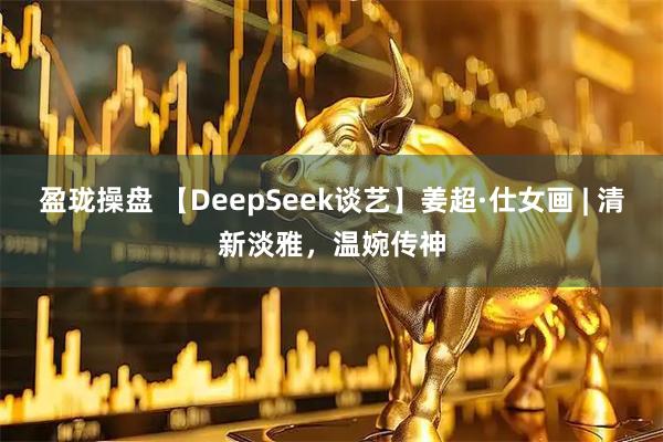 盈珑操盘 【DeepSeek谈艺】姜超·仕女画 | 清新淡雅，温婉传神