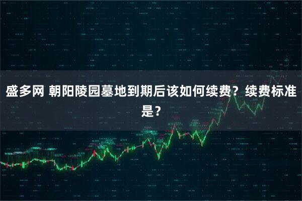 盛多网 朝阳陵园墓地到期后该如何续费？续费标准是？