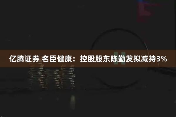 亿腾证券 名臣健康：控股股东陈勤发拟减持3%