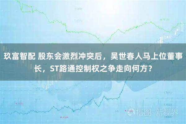 玖富智配 股东会激烈冲突后，吴世春人马上位董事长，ST路通控制权之争走向何方？