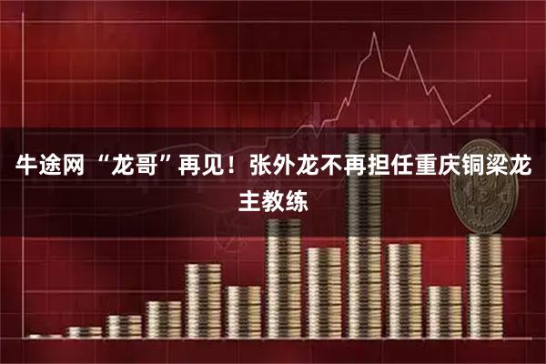 牛途网 “龙哥”再见！张外龙不再担任重庆铜梁龙主教练