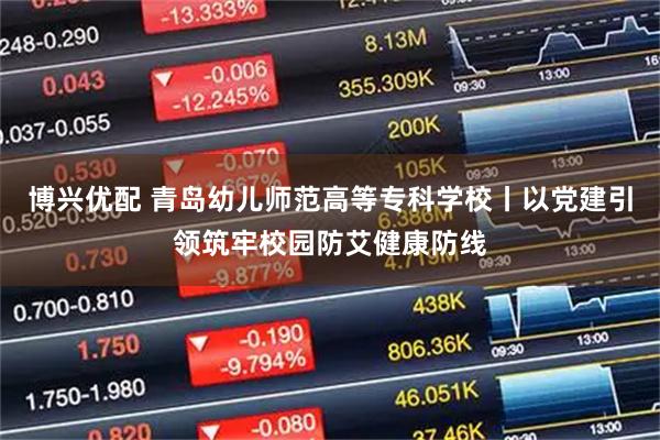 博兴优配 青岛幼儿师范高等专科学校丨以党建引领筑牢校园防艾健康防线