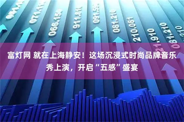 富灯网 就在上海静安！这场沉浸式时尚品牌音乐秀上演，开启“五感”盛宴