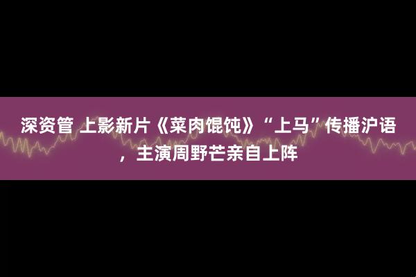 深资管 上影新片《菜肉馄饨》“上马”传播沪语，主演周野芒亲自上阵