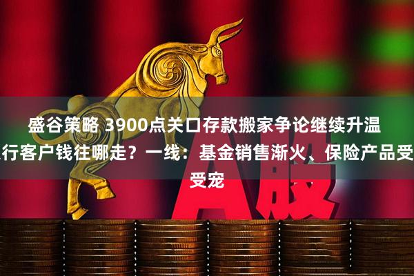 盛谷策略 3900点关口存款搬家争论继续升温 银行客户钱往哪走？一线：基金销售渐火、保险产品受宠
