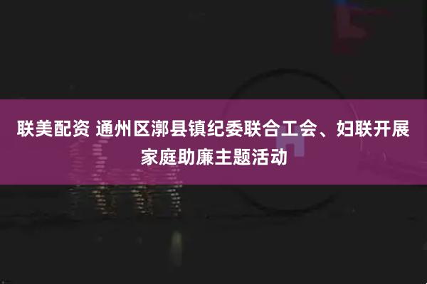 联美配资 通州区漷县镇纪委联合工会、妇联开展家庭助廉主题活动