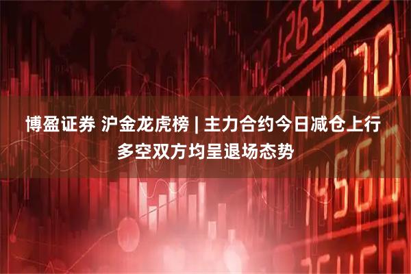 博盈证券 沪金龙虎榜 | 主力合约今日减仓上行 多空双方均呈退场态势